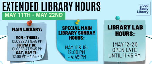 Lloyd Sealy Library extended hours, May 11th through May 22nd. Main Library: Open Monday through Thursday until 8:45 PM. On Friday, May 16th, it closes at 5:45 PM. On Saturday, May 17th, open from 12 PM to 4:45 PM. Special Sunday hours on May 11th and May 18th, from 12 PM to 4:45 PM. Library Lab is open late until 11:45 PM from May 12th to May 21st.